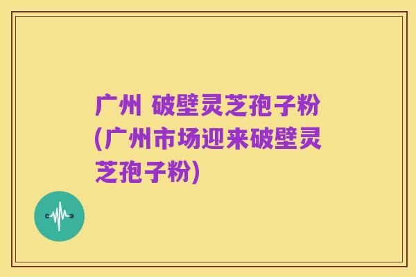 广州 破壁灵芝孢子粉(广州市场迎来破壁灵芝孢子粉)