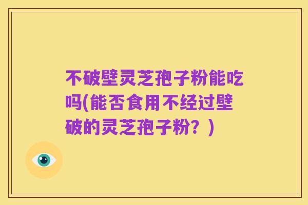 不破壁灵芝孢子粉能吃吗(能否食用不经过壁破的灵芝孢子粉?)
