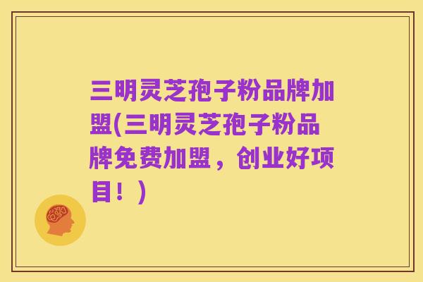 三明灵芝孢子粉品牌加盟(三明灵芝孢子粉品牌免费加盟,创业好项目!)