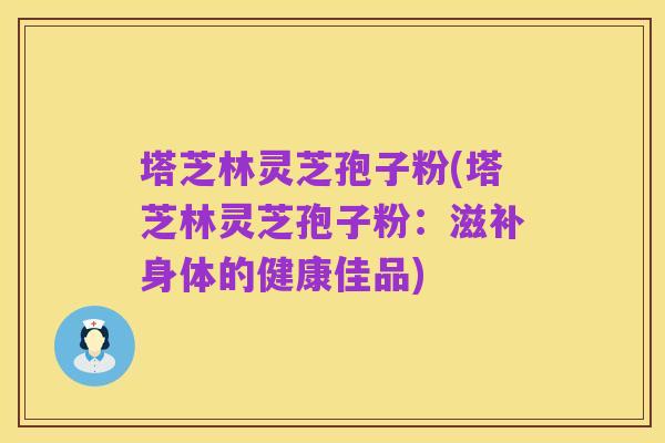 塔芝林灵芝孢子粉(塔芝林灵芝孢子粉:滋补身体的健康佳品)