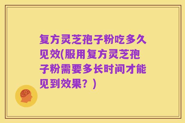 复方灵芝孢子粉吃多久见效(服用复方灵芝孢子粉需要多长时间才能见到效果？)