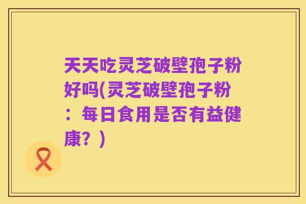 天天吃灵芝破壁孢子粉好吗(灵芝破壁孢子粉:每日食用是否有益健康?)