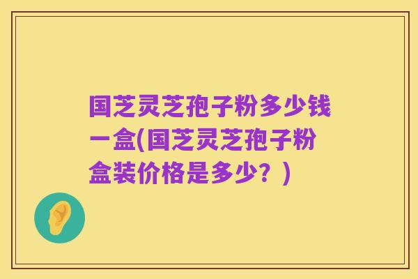 国芝灵芝孢子粉多少钱一盒(国芝灵芝孢子粉盒装价格是多少？)