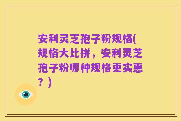 安利灵芝孢子粉规格(规格大比拼，安利灵芝孢子粉哪种规格更实惠？)