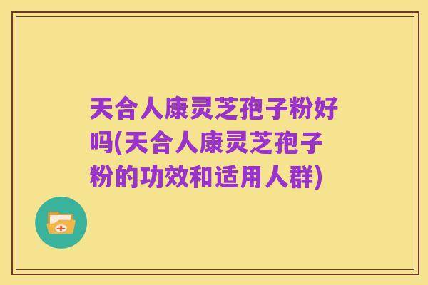 天合人康灵芝孢子粉好吗(天合人康灵芝孢子粉的功效和适用人群)