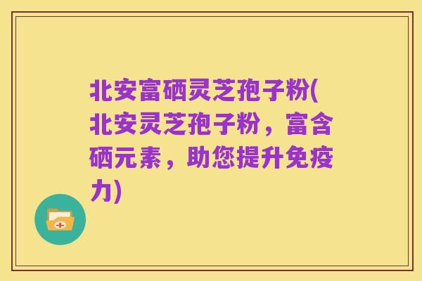 北安富硒灵芝孢子粉(北安灵芝孢子粉，富含硒元素，助您提升免疫力)