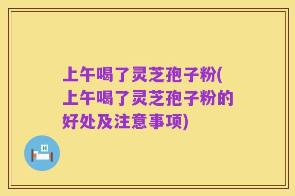 上午喝了灵芝孢子粉(上午喝了灵芝孢子粉的好处及注意事项)