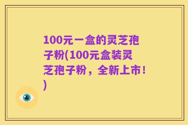 100元一盒的灵芝孢子粉(100元盒装灵芝孢子粉,全新上市!)
