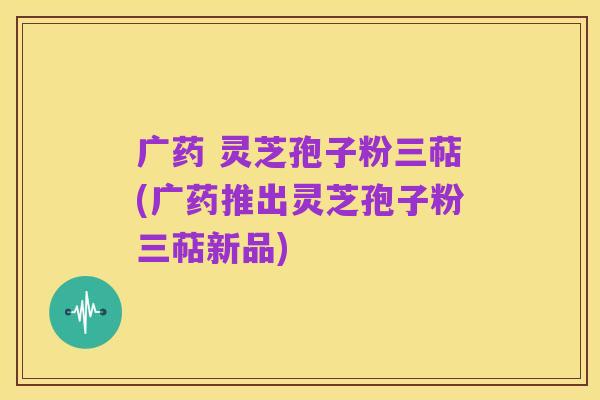 广药 灵芝孢子粉三萜(广药推出灵芝孢子粉三萜新品)