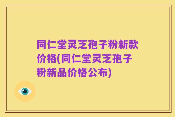 同仁堂灵芝孢子粉新款价格(同仁堂灵芝孢子粉新品价格公布)