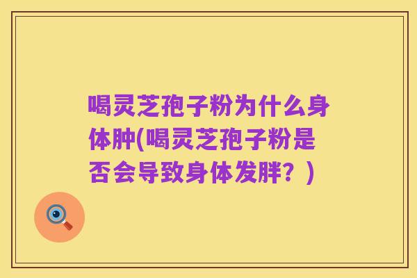 喝灵芝孢子粉为什么身体肿(喝灵芝孢子粉是否会导致身体发胖?)