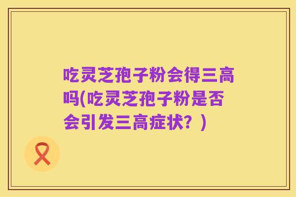 吃灵芝孢子粉会得三高吗(吃灵芝孢子粉是否会引发三高症状?)