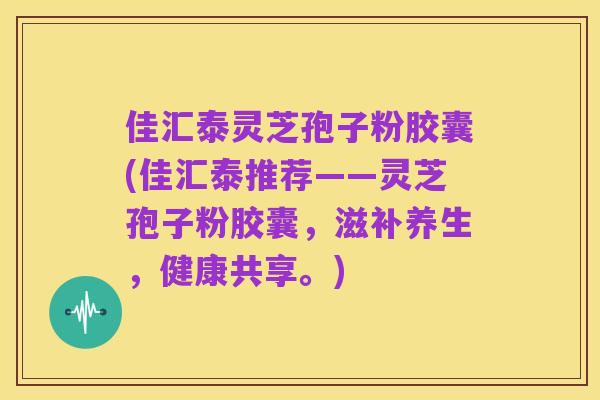 佳汇泰灵芝孢子粉胶囊(佳汇泰推荐——灵芝孢子粉胶囊,滋补养生,健康共享。)