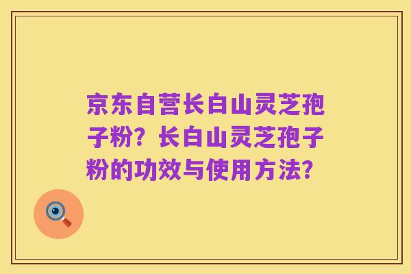 京东自营长白山灵芝孢子粉?长白山灵芝孢子粉的功效与使用方法?