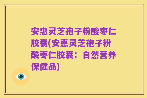 安惠灵芝孢子粉酸枣仁胶囊(安惠灵芝孢子粉酸枣仁胶囊:自然营养保健品)