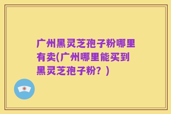 广州黑灵芝孢子粉哪里有卖(广州哪里能买到黑灵芝孢子粉?)