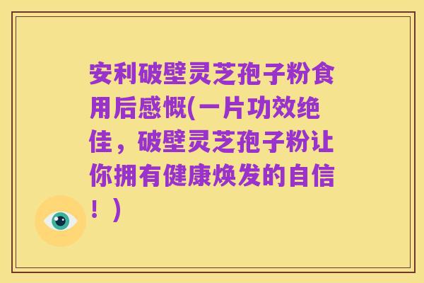 安利破壁灵芝孢子粉食用后感慨(一片功效绝佳,破壁灵芝孢子粉让你拥有健康焕发的自信!)