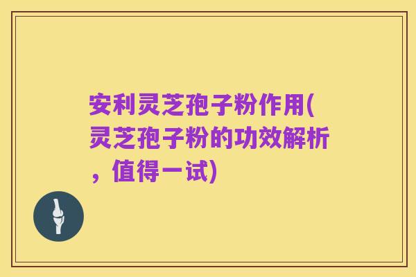 安利灵芝孢子粉作用(灵芝孢子粉的功效解析，值得一试)