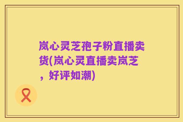 岚心灵芝孢子粉直播卖货(岚心灵直播卖岚芝，好评如潮)