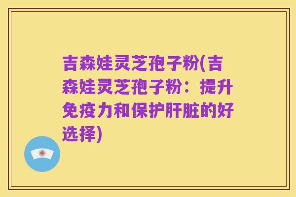 吉森娃灵芝孢子粉(吉森娃灵芝孢子粉:提升免疫力和保护肝脏的好选择)