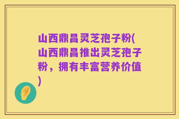 山西鼎昌灵芝孢子粉(山西鼎昌推出灵芝孢子粉,拥有丰富营养价值)