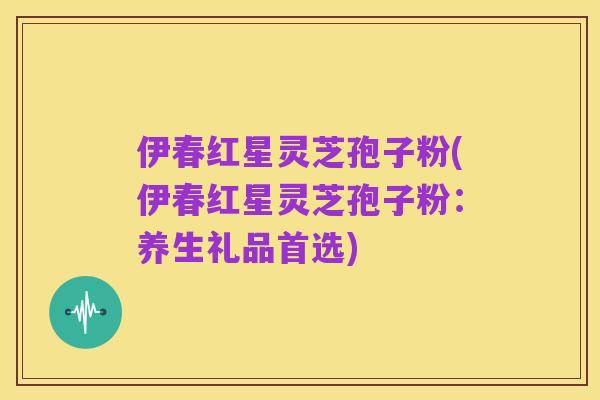 伊春红星灵芝孢子粉(伊春红星灵芝孢子粉：养生礼品首选)