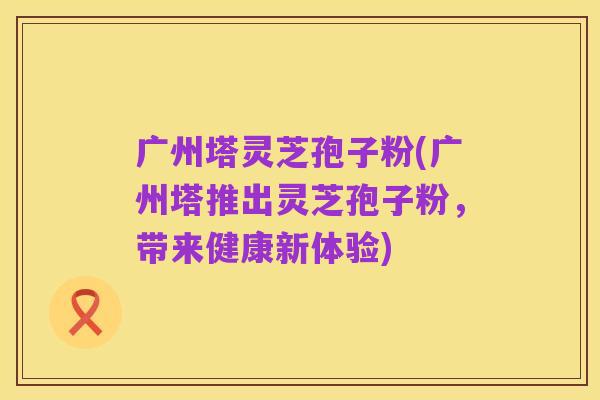广州塔灵芝孢子粉(广州塔推出灵芝孢子粉，带来健康新体验)