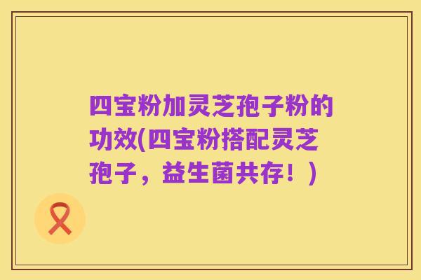 四宝粉加灵芝孢子粉的功效(四宝粉搭配灵芝孢子,益生菌共存!)