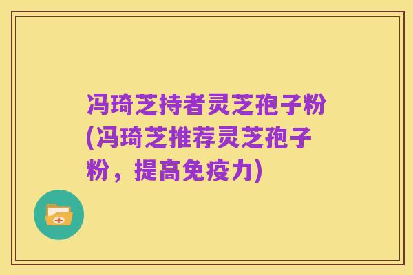 冯琦芝持者灵芝孢子粉(冯琦芝推荐灵芝孢子粉，提高免疫力)