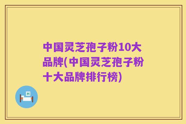 中国灵芝孢子粉10大品牌(中国灵芝孢子粉十大品牌排行榜)
