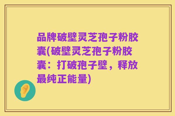 品牌破壁灵芝孢子粉胶囊(破壁灵芝孢子粉胶囊:打破孢子壁,释放最纯正能量)