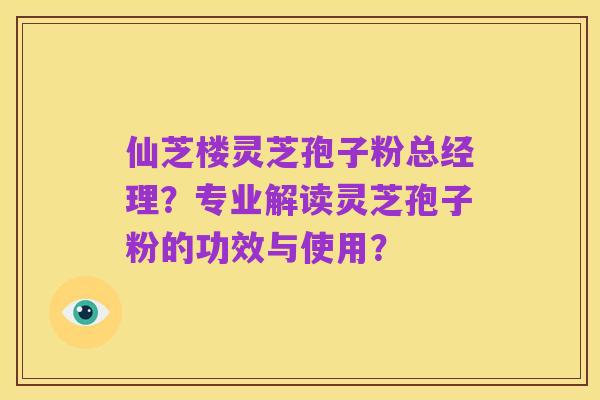仙芝楼灵芝孢子粉总经理?专业解读灵芝孢子粉的功效与使用?