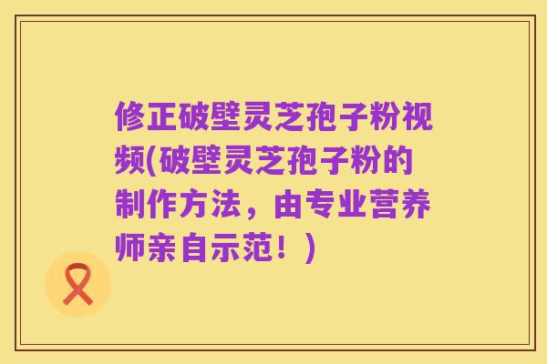 修正破壁灵芝孢子粉视频(破壁灵芝孢子粉的制作方法,由专业营养师亲自示范!)