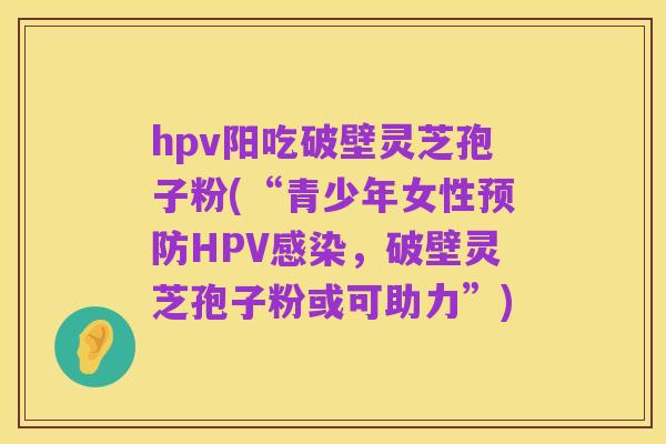 hpv阳吃破壁灵芝孢子粉(“青少年女性预防HPV感染,破壁灵芝孢子粉或可助力”)