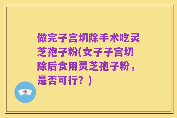 做完子宫切除手术吃灵芝孢子粉(女子子宫切除后食用灵芝孢子粉，是否可行？)
