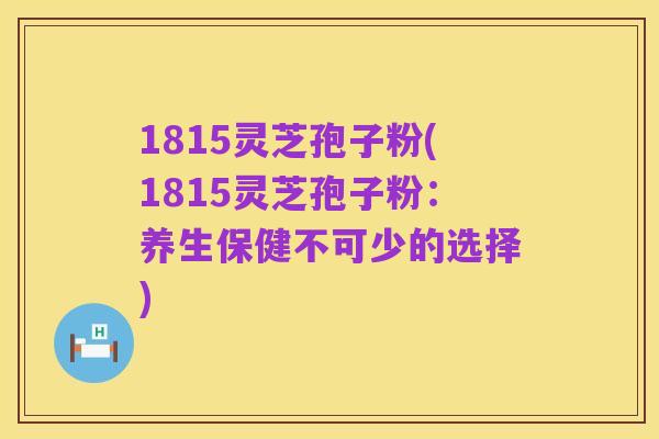 1815灵芝孢子粉(1815灵芝孢子粉：养生保健不可少的选择)