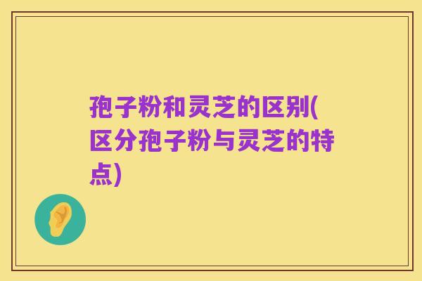 孢子粉和灵芝的区别(区分孢子粉与灵芝的特点)