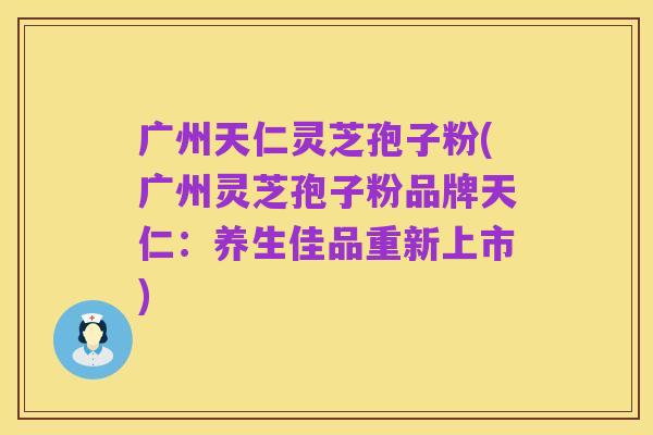 广州天仁灵芝孢子粉(广州灵芝孢子粉品牌天仁：养生佳品重新上市)