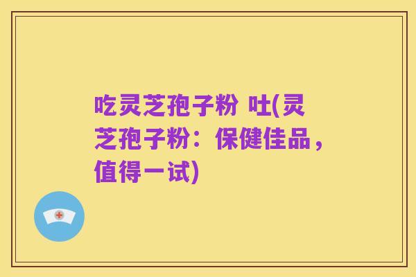吃灵芝孢子粉 吐(灵芝孢子粉:保健佳品,值得一试)