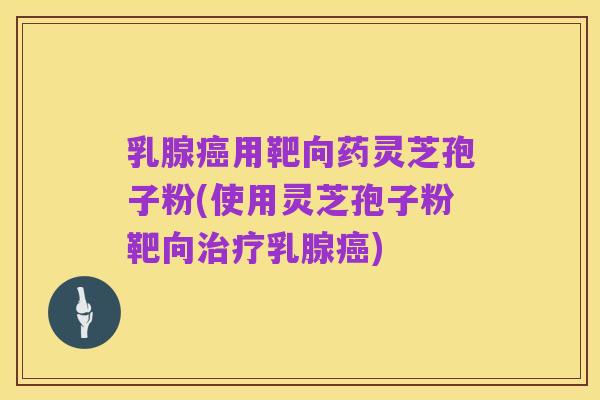 乳腺癌用靶向药灵芝孢子粉(使用灵芝孢子粉靶向治疗乳腺癌)