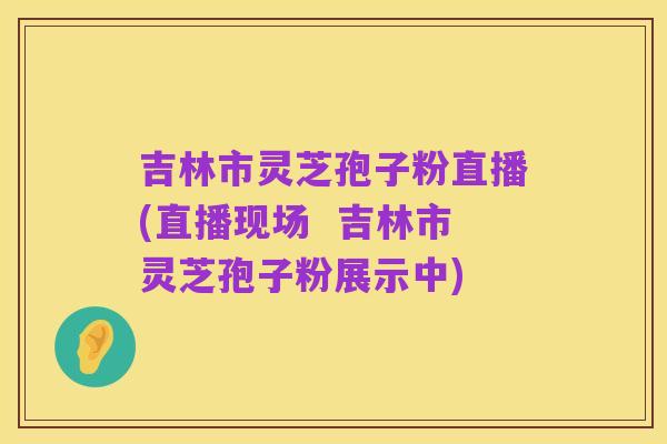 吉林市灵芝孢子粉直播(直播现场  吉林市灵芝孢子粉展示中)