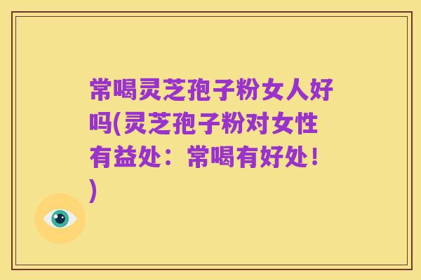 常喝灵芝孢子粉女人好吗(灵芝孢子粉对女性有益处:常喝有好处!)