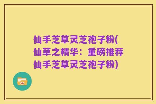 仙手芝草灵芝孢子粉(仙草之精华:重磅推荐仙手芝草灵芝孢子粉)