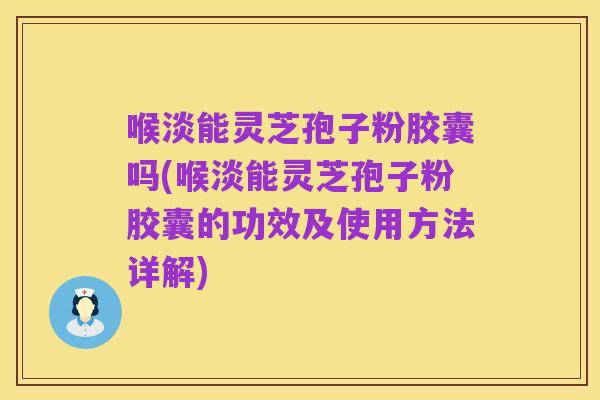 喉淡能灵芝孢子粉胶囊吗(喉淡能灵芝孢子粉胶囊的功效及使用方法详解)