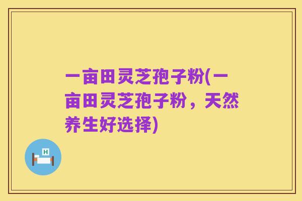 一亩田灵芝孢子粉(一亩田灵芝孢子粉，天然养生好选择)