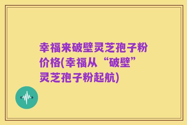 幸福来破壁灵芝孢子粉价格(幸福从“破壁”灵芝孢子粉起航)