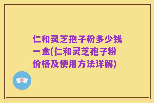 仁和灵芝孢子粉多少钱一盒(仁和灵芝孢子粉价格及使用方法详解)