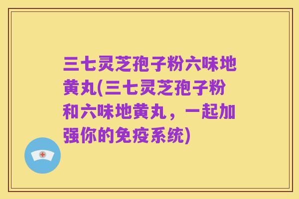 三七灵芝孢子粉六味地黄丸(三七灵芝孢子粉和六味地黄丸,一起加强你的免疫系统)