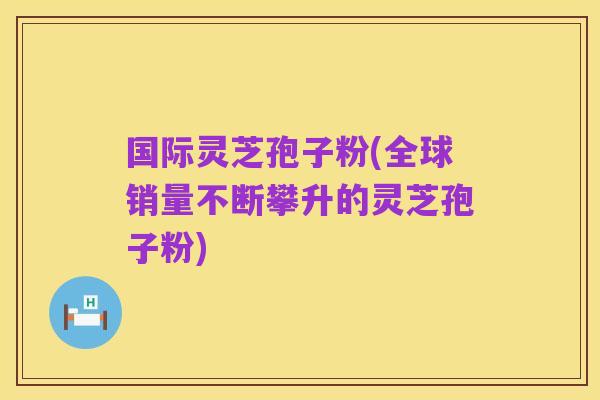国际灵芝孢子粉(全球销量不断攀升的灵芝孢子粉)