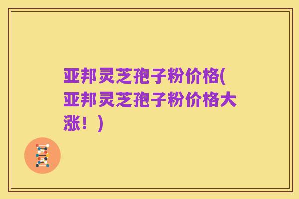 亚邦灵芝孢子粉价格(亚邦灵芝孢子粉价格大涨!)